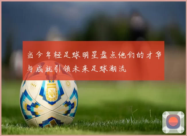 当今年轻足球明星盘点他们的才华与成就引领未来足球潮流
