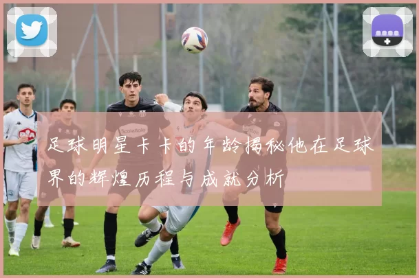 足球明星卡卡的年龄揭秘他在足球界的辉煌历程与成就分析