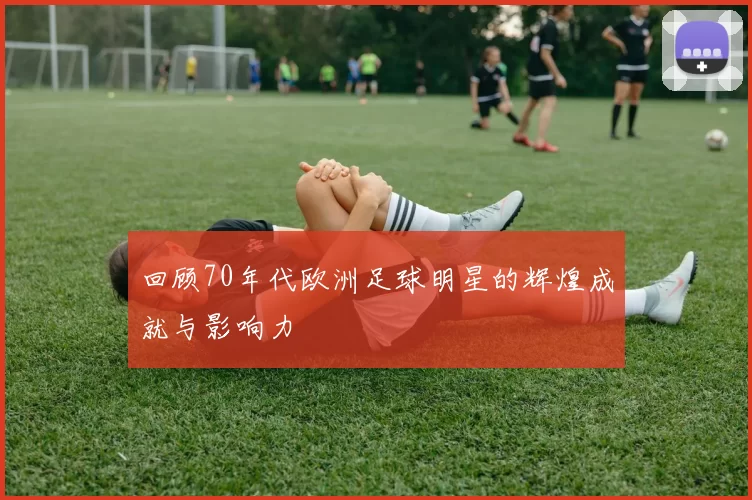 回顾70年代欧洲足球明星的辉煌成就与影响力