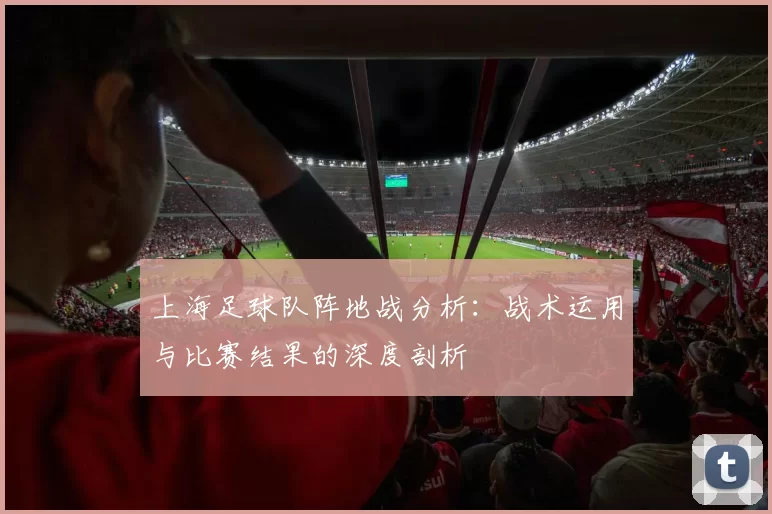 上海足球队阵地战分析：战术运用与比赛结果的深度剖析