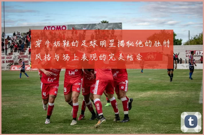 穿牛奶鞋的足球明星揭秘他的独特风格与场上表现的完美结合