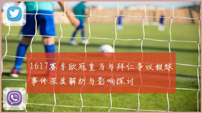 1617赛季欧冠皇马与拜仁争议假球事件深度解析与影响探讨