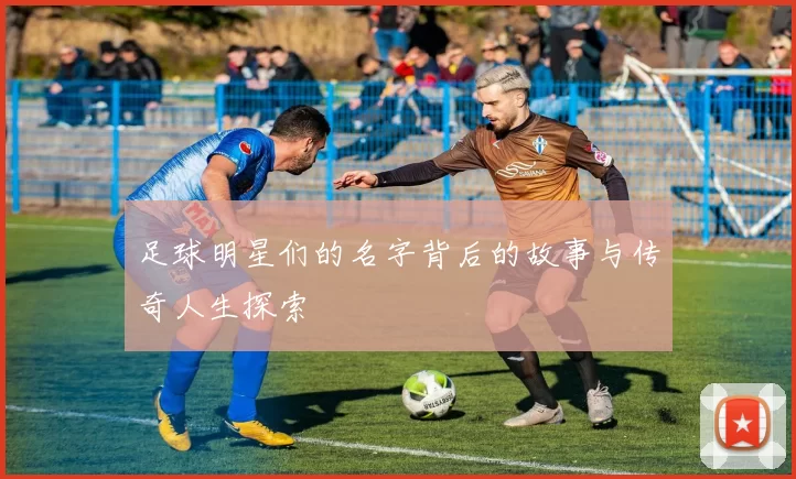 足球明星们的名字背后的故事与传奇人生探索