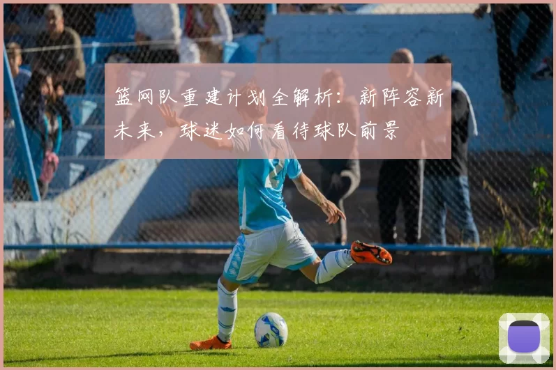 篮网队重建计划全解析：新阵容新未来，球迷如何看待球队前景