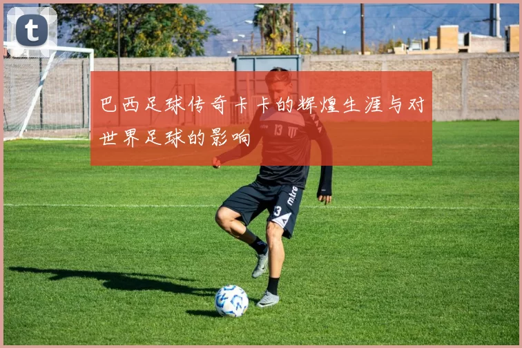 巴西足球传奇卡卡的辉煌生涯与对世界足球的影响