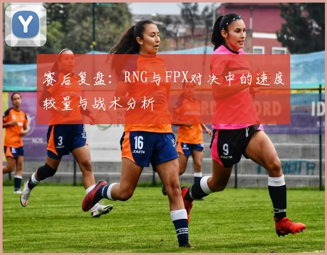 赛后复盘：RNG与FPX对决中的速度较量与战术分析