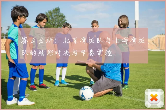 赛后分析：北京滑板队与上海滑板队的精彩对决与节奏掌控