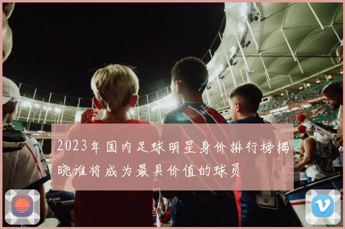 2023年国内足球明星身价排行榜揭晓谁将成为最具价值的球员