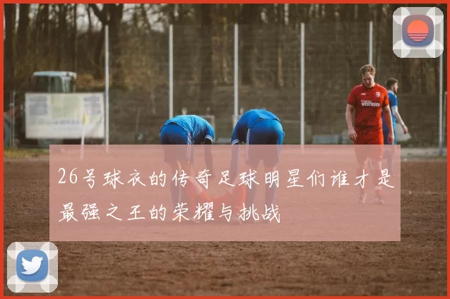 26号球衣的传奇足球明星们谁才是最强之王的荣耀与挑战