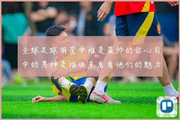全球足球明星中谁是最帅的你心目中的男神是谁快来看看他们的魅力照片