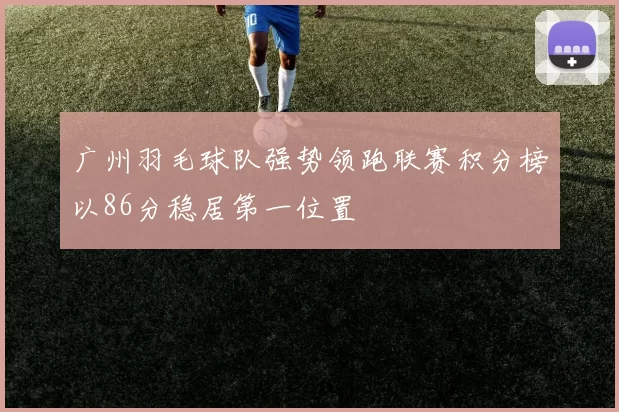 广州羽毛球队强势领跑联赛积分榜以86分稳居第一位置
