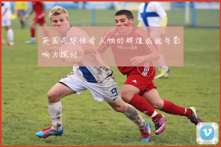 英国足球传奇人物的辉煌成就与影响力探讨