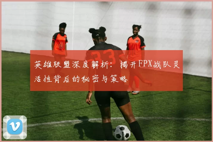 英雄联盟深度解析：揭开FPX战队灵活性背后的秘密与策略
