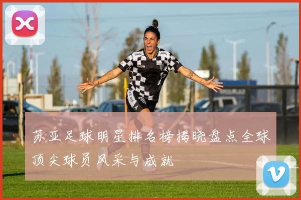 苏亚足球明星排名榜揭晓盘点全球顶尖球员风采与成就
