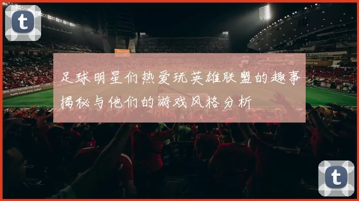 足球明星们热爱玩英雄联盟的趣事揭秘与他们的游戏风格分析