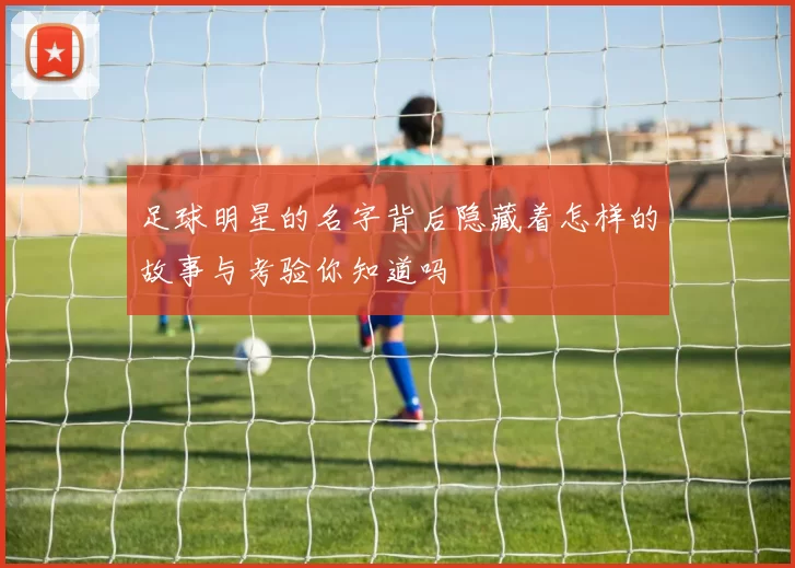 足球明星的名字背后隐藏着怎样的故事与考验你知道吗