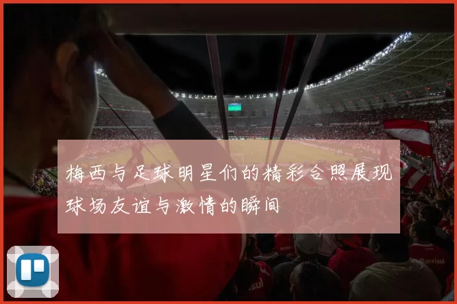 梅西与足球明星们的精彩合照展现球场友谊与激情的瞬间