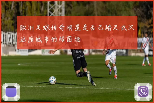 欧洲足球传奇明星是否已踏足武汉这座城市的绿茵场