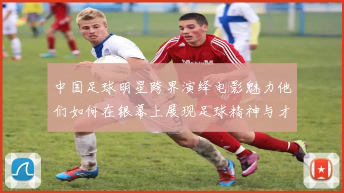 中国足球明星跨界演绎电影魅力他们如何在银幕上展现足球精神与才华