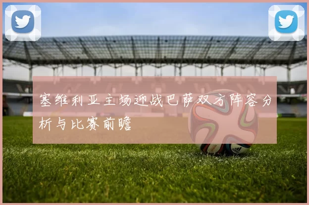塞维利亚主场迎战巴萨双方阵容分析与比赛前瞻