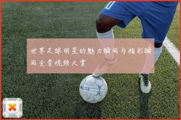 世界足球明星的魅力瞬间与精彩瞬间全景视频大赏