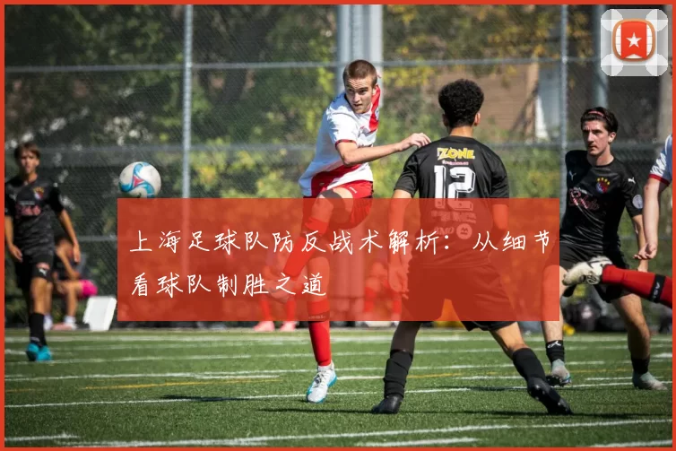 上海足球队防反战术解析：从细节看球队制胜之道