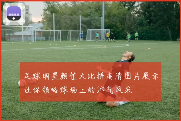 足球明星颜值大比拼高清图片展示让你领略球场上的帅气风采