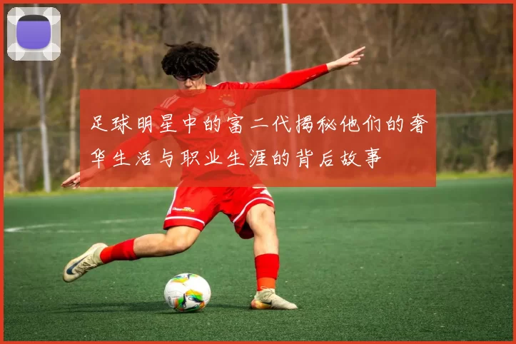 足球明星中的富二代揭秘他们的奢华生活与职业生涯的背后故事