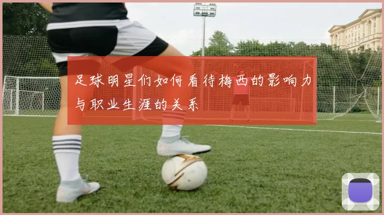足球明星们如何看待梅西的影响力与职业生涯的关系