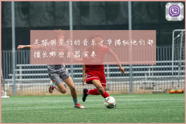 足球明星们的音乐才华揭秘他们都擅长哪些乐器演奏