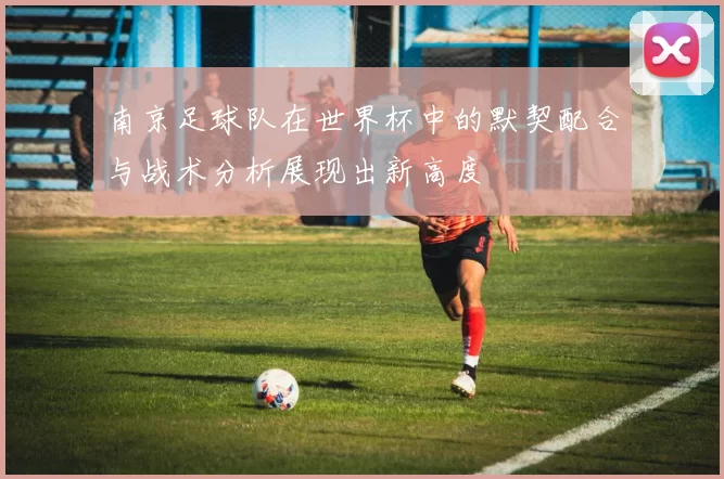 南京足球队在世界杯中的默契配合与战术分析展现出新高度
