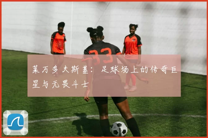 莱万多夫斯基：足球场上的传奇巨星与无畏斗士