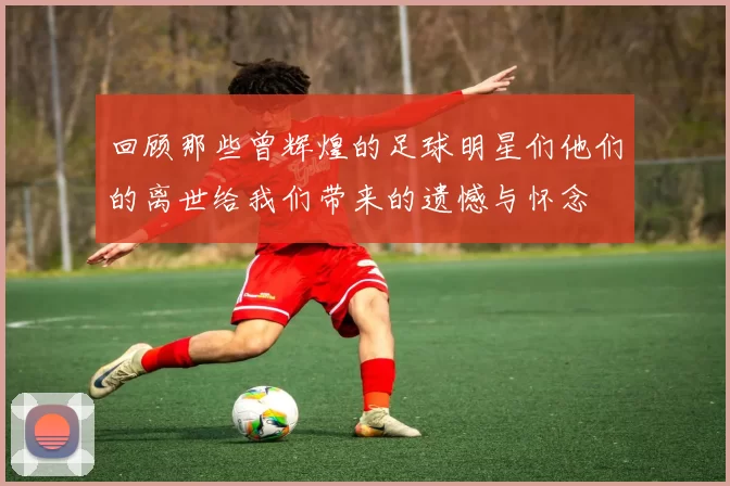 回顾那些曾辉煌的足球明星们他们的离世给我们带来的遗憾与怀念