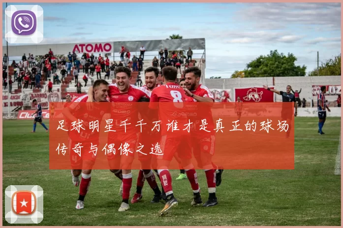 足球明星千千万谁才是真正的球场传奇与偶像之选