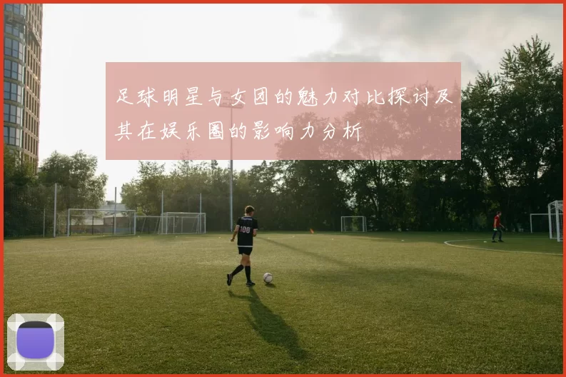 足球明星与女团的魅力对比探讨及其在娱乐圈的影响力分析