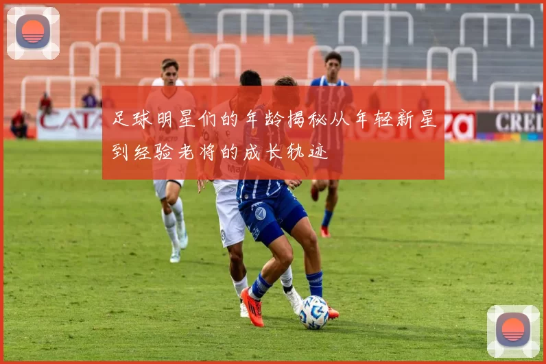足球明星们的年龄揭秘从年轻新星到经验老将的成长轨迹