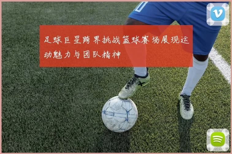 足球巨星跨界挑战篮球赛场展现运动魅力与团队精神