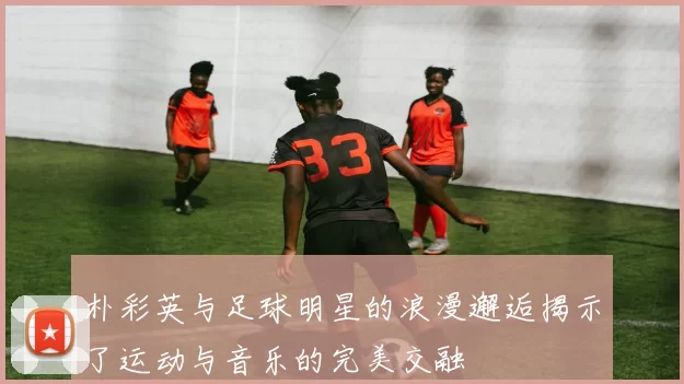 朴彩英与足球明星的浪漫邂逅揭示了运动与音乐的完美交融