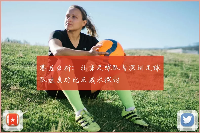 赛后分析：北京足球队与深圳足球队速度对比及战术探讨