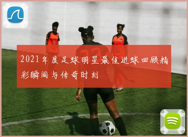 2021年度足球明星最佳进球回顾精彩瞬间与传奇时刻