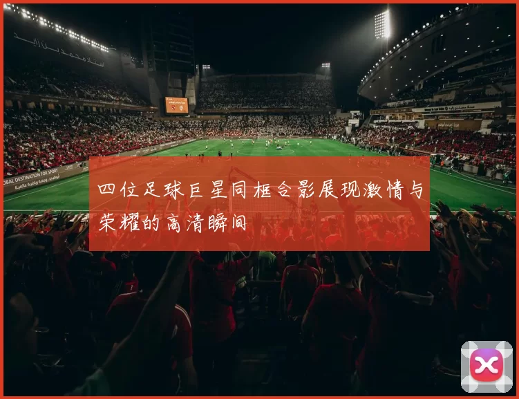 四位足球巨星同框合影展现激情与荣耀的高清瞬间