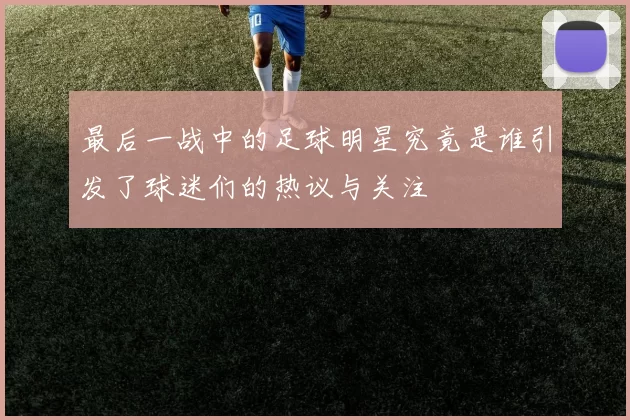 最后一战中的足球明星究竟是谁引发了球迷们的热议与关注