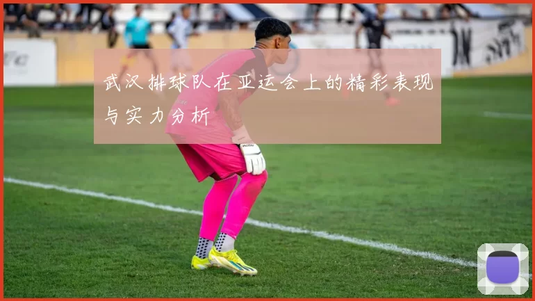 武汉排球队在亚运会上的精彩表现与实力分析