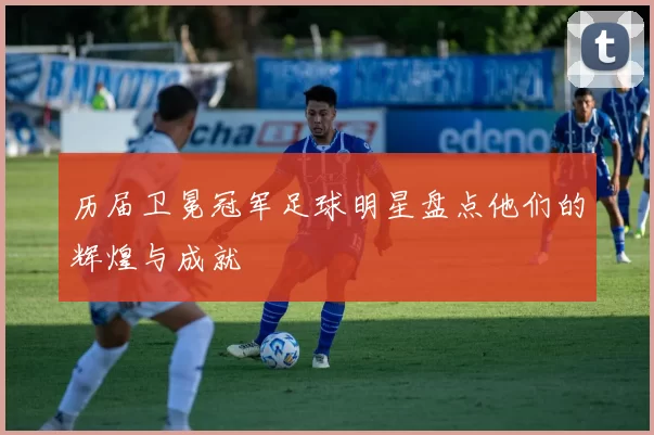 历届卫冕冠军足球明星盘点他们的辉煌与成就