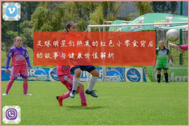足球明星们热衷的红色小零食背后的故事与健康价值解析