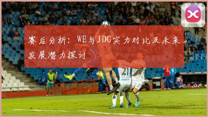 赛后分析：WE与JDG实力对比及未来发展潜力探讨