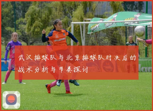 武汉排球队与北京排球队对决后的战术分析与节奏探讨