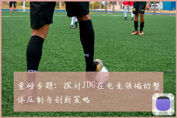 重磅专题：探讨JDG在电竞领域的整体压制与创新策略