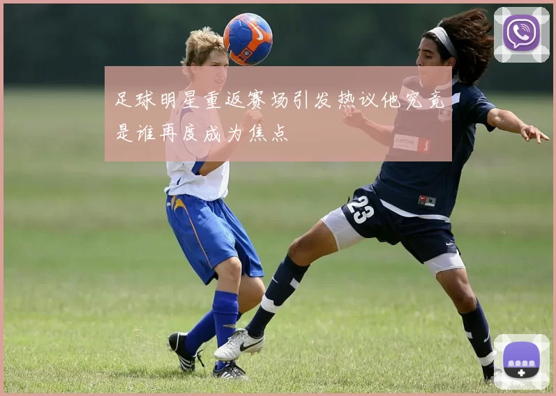 足球明星重返赛场引发热议他究竟是谁再度成为焦点