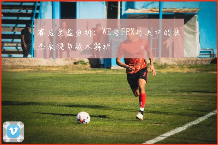 赛后复盘分析：WE与FPX对决中的状态表现与战术解析
